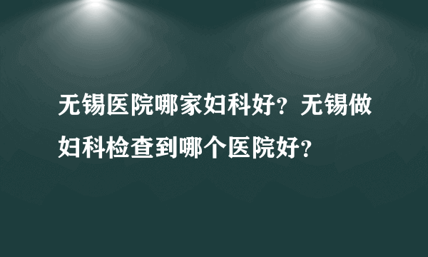 无锡医院哪家妇科好？无锡做妇科检查到哪个医院好？