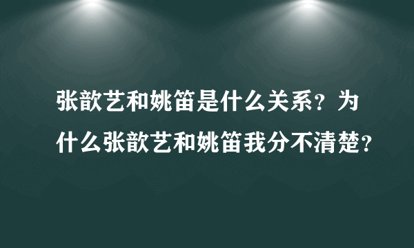 张歆艺和姚笛是什么关系？为什么张歆艺和姚笛我分不清楚？