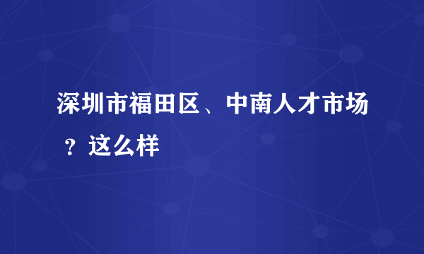 深圳市福田区、中南人才市场 ？这么样