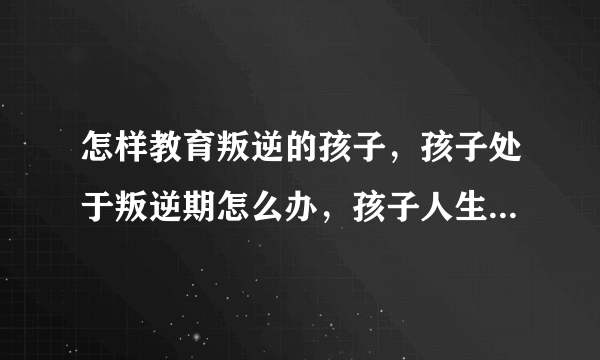 怎样教育叛逆的孩子，孩子处于叛逆期怎么办，孩子人生三次叛逆期，如何正确教育叛逆期的孩子