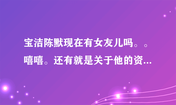 宝洁陈默现在有女友儿吗。。嘻嘻。还有就是关于他的资料，越详细越好。嘿嘿