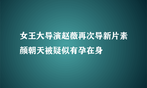 女王大导演赵薇再次导新片素颜朝天被疑似有孕在身