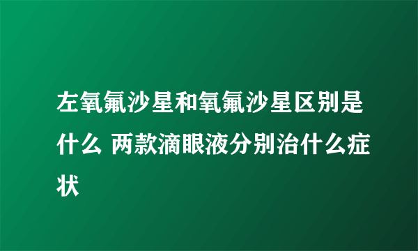 左氧氟沙星和氧氟沙星区别是什么 两款滴眼液分别治什么症状