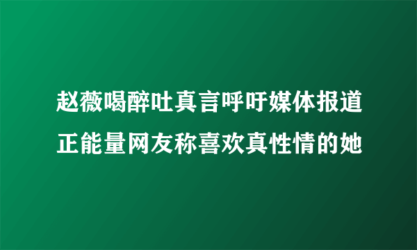 赵薇喝醉吐真言呼吁媒体报道正能量网友称喜欢真性情的她