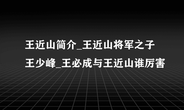 王近山简介_王近山将军之子王少峰_王必成与王近山谁厉害