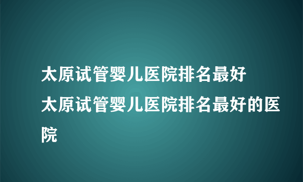 太原试管婴儿医院排名最好 太原试管婴儿医院排名最好的医院