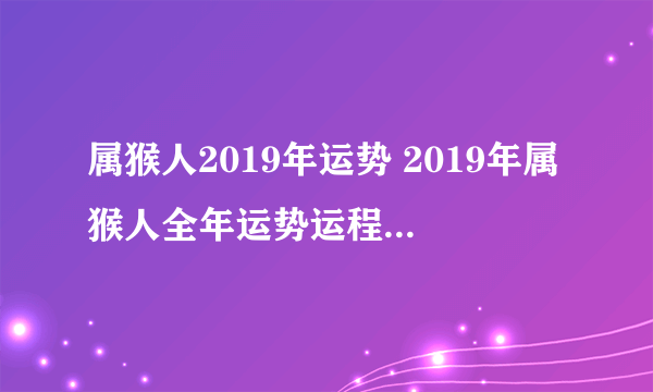 属猴人2019年运势 2019年属猴人全年运势运程（最新版）