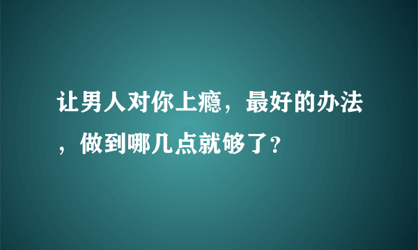 让男人对你上瘾，最好的办法，做到哪几点就够了？