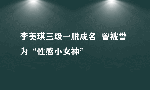 李美琪三级一脱成名  曾被誉为“性感小女神”