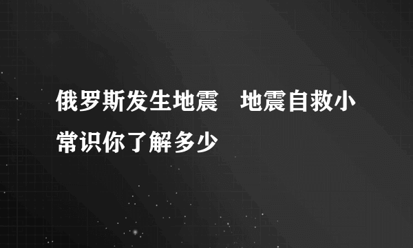 俄罗斯发生地震   地震自救小常识你了解多少