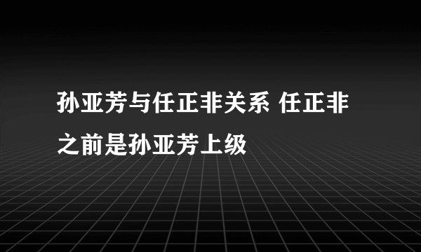 孙亚芳与任正非关系 任正非之前是孙亚芳上级   