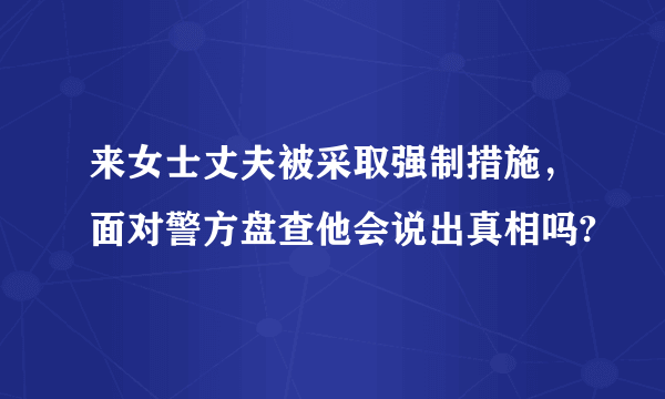 来女士丈夫被采取强制措施，面对警方盘查他会说出真相吗?