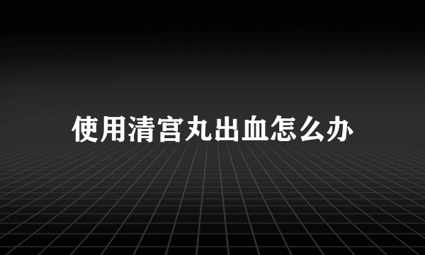 使用清宫丸出血怎么办