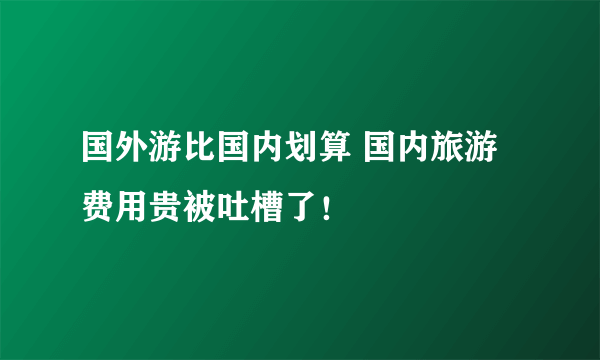 国外游比国内划算 国内旅游费用贵被吐槽了！