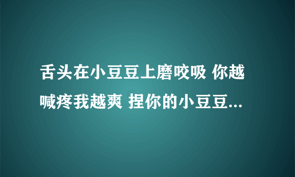 舌头在小豆豆上磨咬吸 你越喊疼我越爽 捏你的小豆豆-情感口述