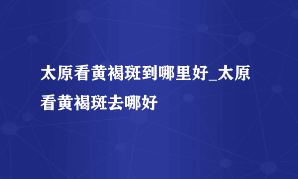 太原看黄褐斑到哪里好_太原看黄褐斑去哪好