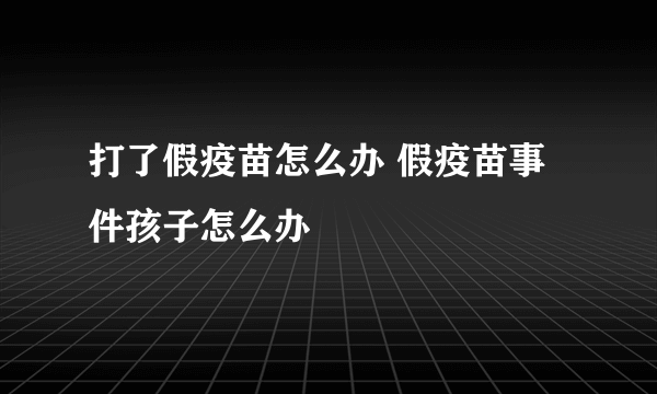 打了假疫苗怎么办 假疫苗事件孩子怎么办