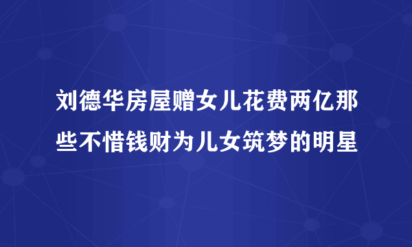 刘德华房屋赠女儿花费两亿那些不惜钱财为儿女筑梦的明星