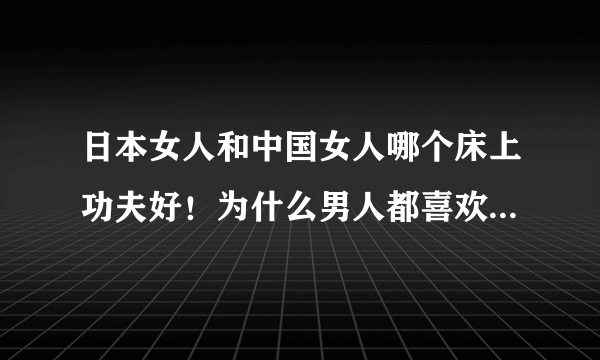 日本女人和中国女人哪个床上功夫好！为什么男人都喜欢功夫好的女人