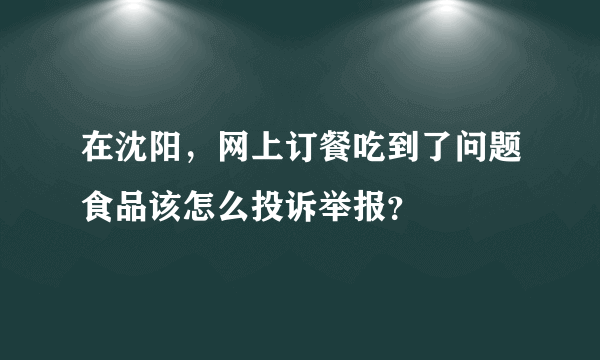 在沈阳，网上订餐吃到了问题食品该怎么投诉举报？