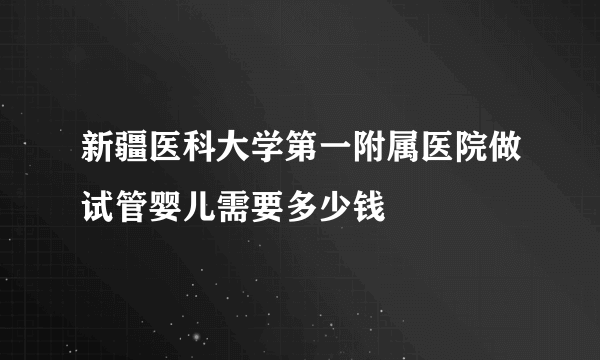 新疆医科大学第一附属医院做试管婴儿需要多少钱