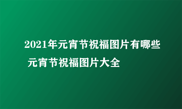 2021年元宵节祝福图片有哪些 元宵节祝福图片大全