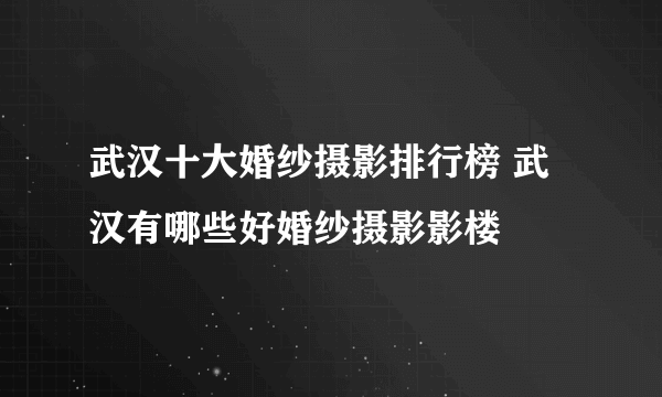 武汉十大婚纱摄影排行榜 武汉有哪些好婚纱摄影影楼