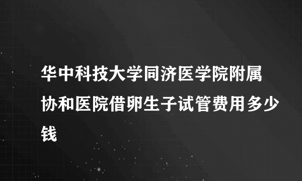 华中科技大学同济医学院附属协和医院借卵生子试管费用多少钱