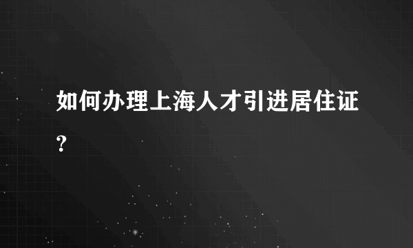 如何办理上海人才引进居住证？