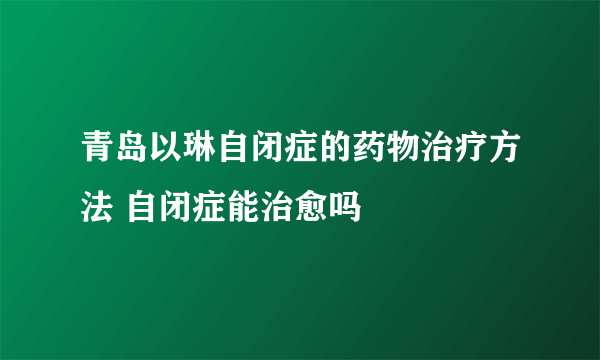 青岛以琳自闭症的药物治疗方法 自闭症能治愈吗