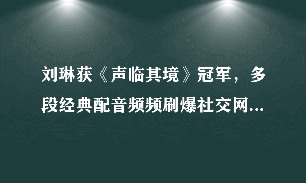 刘琳获《声临其境》冠军，多段经典配音频频刷爆社交网站- 知性网