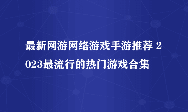 最新网游网络游戏手游推荐 2023最流行的热门游戏合集