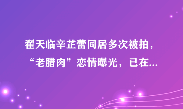 翟天临辛芷蕾同居多次被拍，“老腊肉”恋情曝光，已在一起两年？