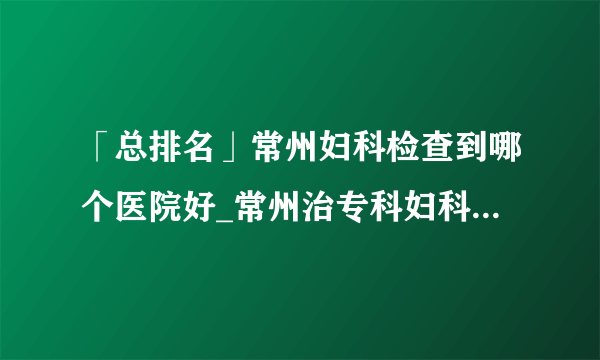 「总排名」常州妇科检查到哪个医院好_常州治专科妇科医院哪个好