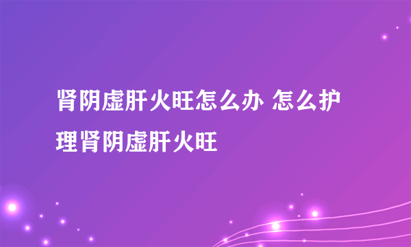 肾阴虚肝火旺怎么办 怎么护理肾阴虚肝火旺