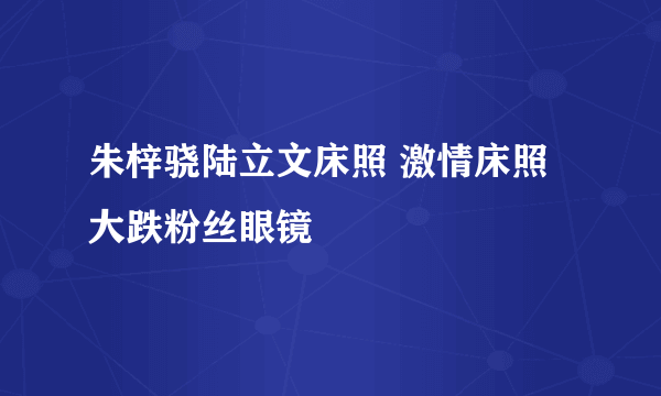 朱梓骁陆立文床照 激情床照大跌粉丝眼镜