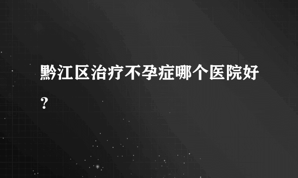 黔江区治疗不孕症哪个医院好？