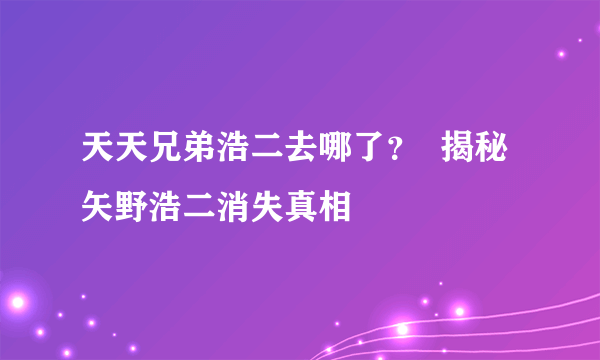 天天兄弟浩二去哪了？  揭秘矢野浩二消失真相