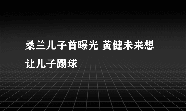 桑兰儿子首曝光 黄健未来想让儿子踢球