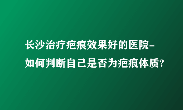 长沙治疗疤痕效果好的医院-如何判断自己是否为疤痕体质?