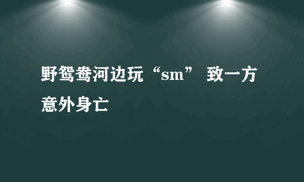 野鸳鸯河边玩“sm” 致一方意外身亡