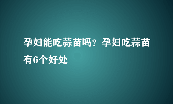 孕妇能吃蒜苗吗？孕妇吃蒜苗有6个好处