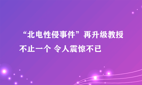 “北电性侵事件”再升级教授不止一个 令人震惊不已