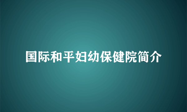 国际和平妇幼保健院简介