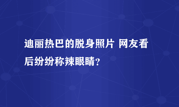 迪丽热巴的脱身照片 网友看后纷纷称辣眼睛？