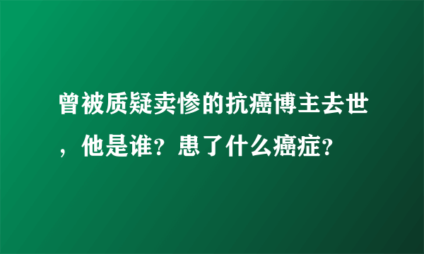 曾被质疑卖惨的抗癌博主去世，他是谁？患了什么癌症？