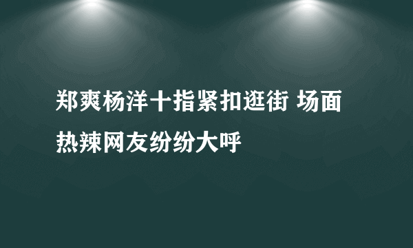 郑爽杨洋十指紧扣逛街 场面热辣网友纷纷大呼