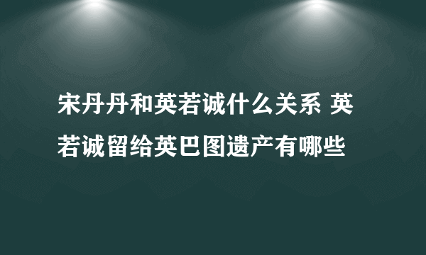 宋丹丹和英若诚什么关系 英若诚留给英巴图遗产有哪些