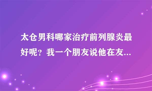 太仓男科哪家治疗前列腺炎最好呢？我一个朋友说他在友...